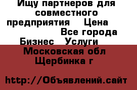 Ищу партнеров для совместного предприятия. › Цена ­ 1 000 000 000 - Все города Бизнес » Услуги   . Московская обл.,Щербинка г.